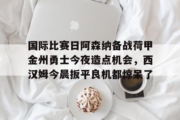 国际比赛日阿森纳备战荷甲金州勇士今夜造点机会，西汉姆今晨扳平良机都惊呆了